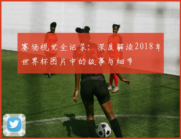 赛场视觉全记录：深度解读2018年世界杯图片中的故事与细节