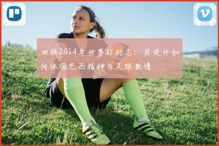 回顾2014年世界杯标志：其设计如何体现巴西精神与足球激情