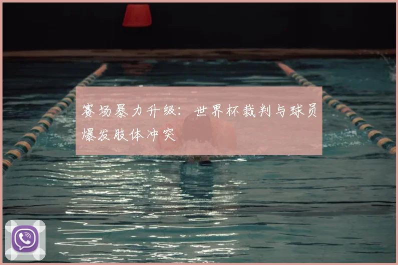 赛场暴力升级：世界杯裁判与球员爆发肢体冲突