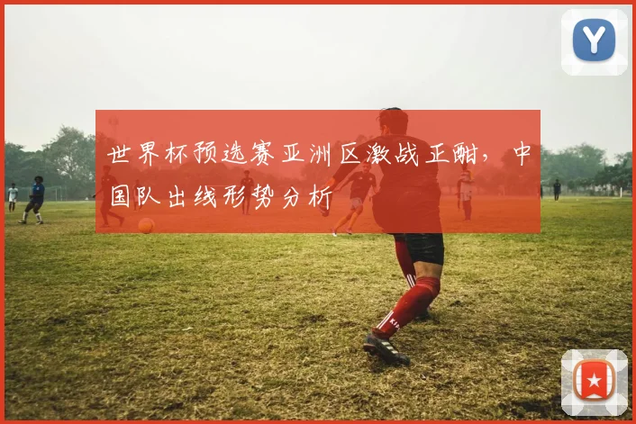 世界杯预选赛亚洲区激战正酣,中国队出线形势分析