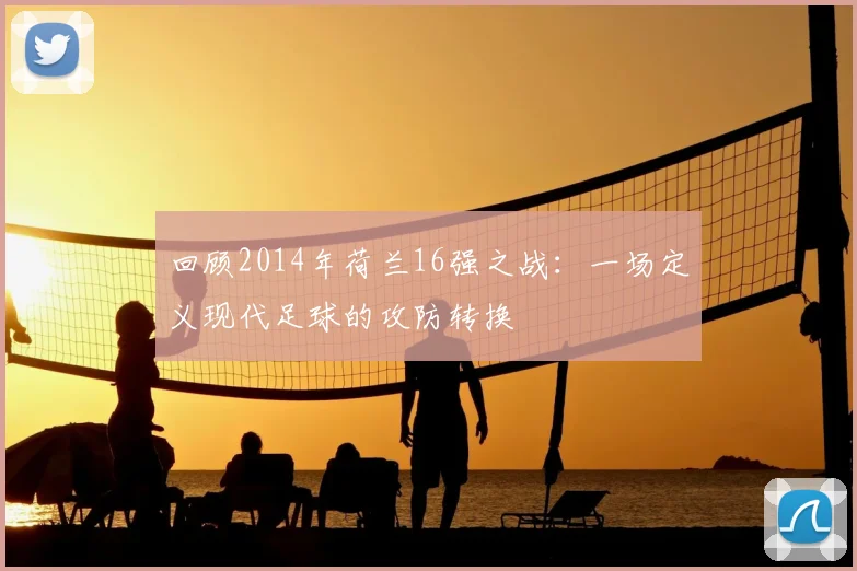 回顾2014年荷兰16强之战：一场定义现代足球的攻防转换