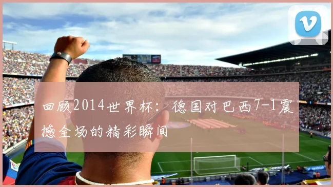 回顾2014世界杯：德国对巴西7-1震撼全场的精彩瞬间