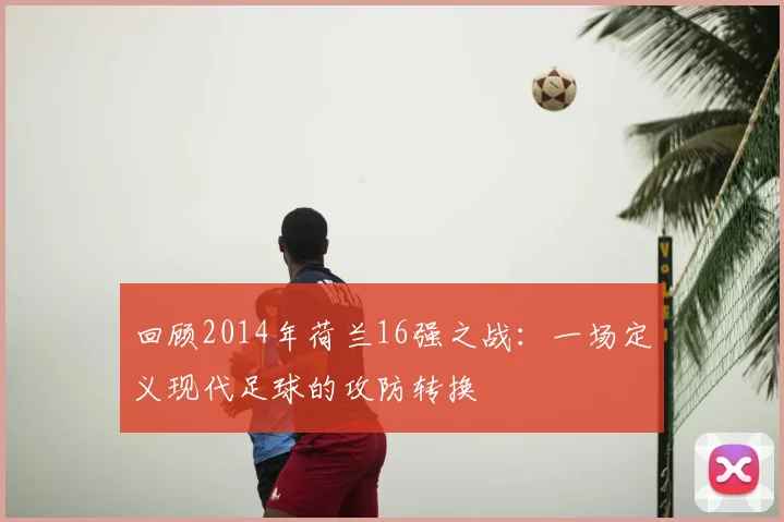 回顾2014年荷兰16强之战：一场定义现代足球的攻防转换