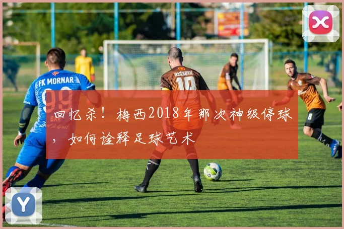 回忆杀！梅西2018年那次神级停球，如何诠释足球艺术