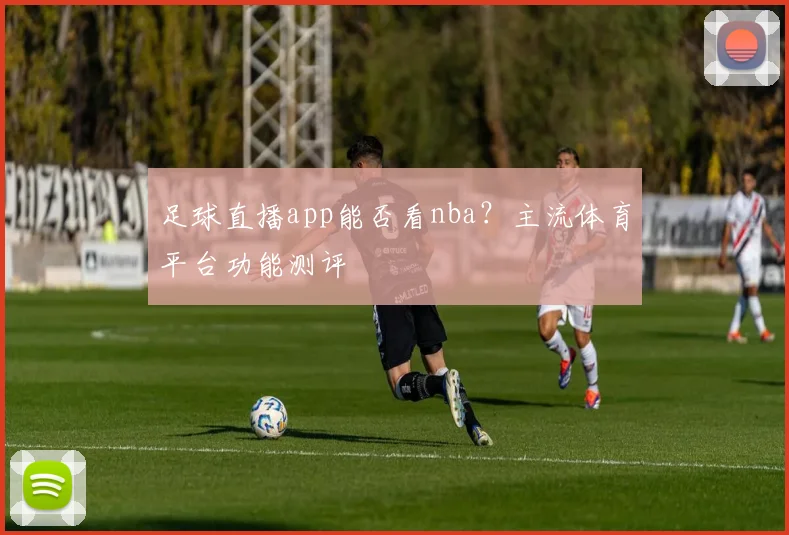 足球直播app能否看nba？主流体育平台功能测评