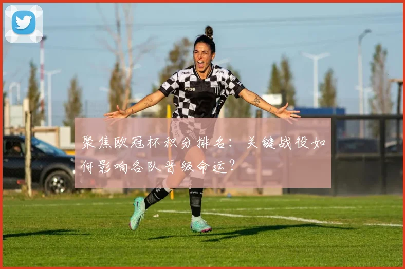 聚焦欧冠杯积分排名：关键战役如何影响各队晋级命运？