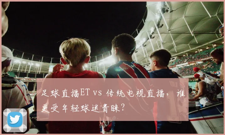 足球直播ET vs 传统电视直播，谁更受年轻球迷青睐？