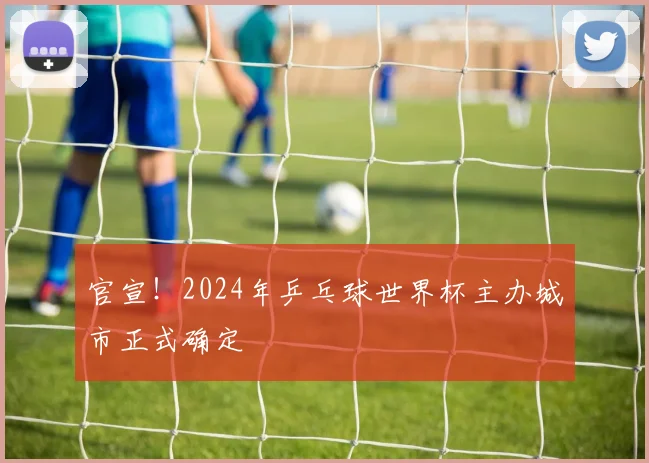 官宣！2024年乒乓球世界杯主办城市正式确定